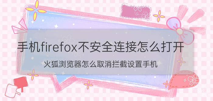 手机firefox不安全连接怎么打开 火狐浏览器怎么取消拦截设置手机？